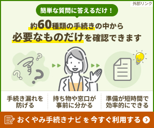 おくやみ手続きナビとは? 大切な方が亡くなったときに必要な約60種類の手続きの中から、簡単な質問に答えるだけで、ご遺族の方に必要なものだけを確認できるサービスです。 ご利用方法 下記のバナーから、「おくやみ手続きナビ」の画面へ移動します。 画面内の「案内をはじめる」ボタンから質問にご回答いただくと、必要な手続きや持参すべき持ち物、窓口の情報がまとめて表示されます。 ご利用メリット ・手続き漏れを防ぐことができます ・必要な持ち物や窓口が事前にわかります ・限られた時間の中で、効率的に準備を進められます(外部リンク・新しいウィンドウで開きます)